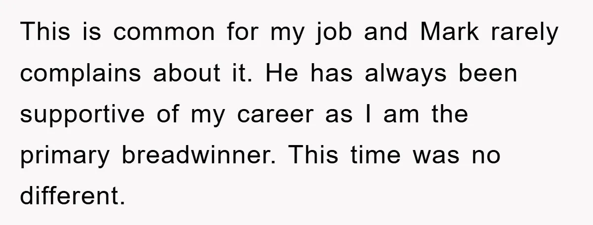This is common for my job and Mark rarely complains about it. He has always been supportive of my career as I am the primary breadwinner. This time was no...