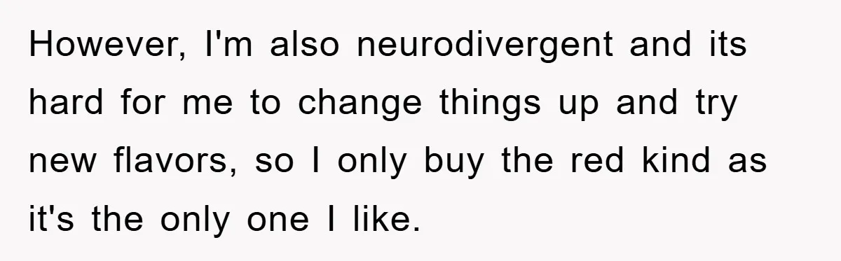 However, I'm also neurodivergent and its hard for me to change things up and try new flavors, so I only buy the red kind as it's the only one I...