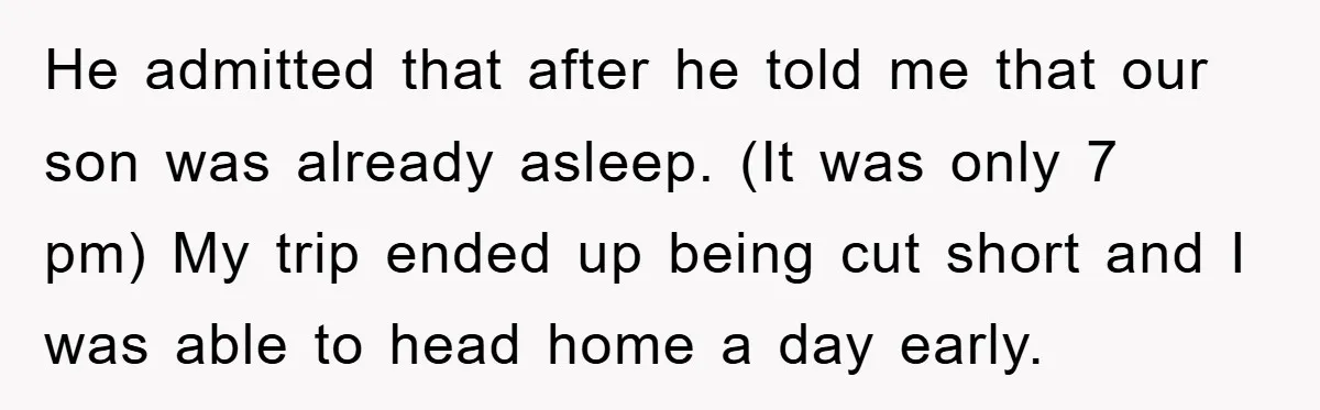 He admitted that after he told me that our son was already asleep. (It was only 7 pm) My trip ended up being cut short and I was able to...