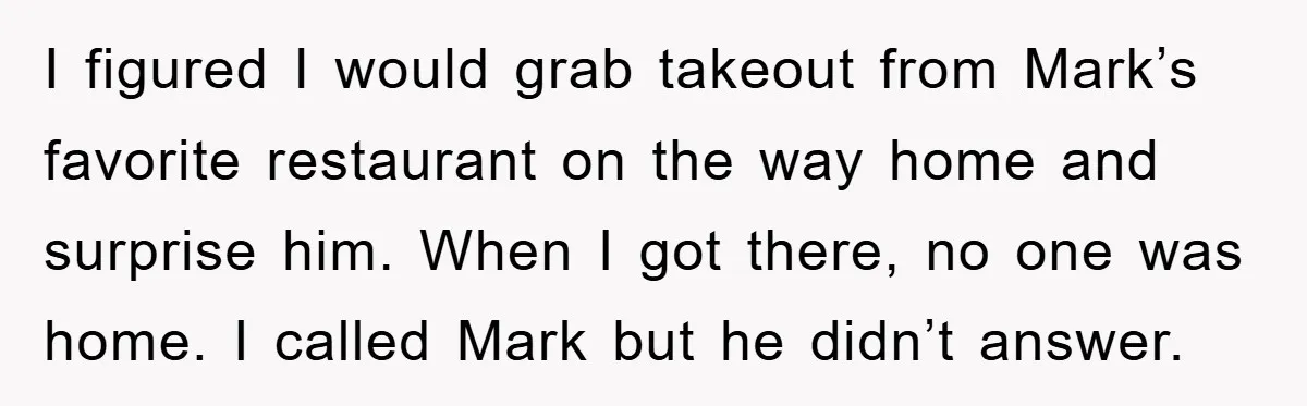 I figured I would grab takeout from Mark’s favorite restaurant on the way home and surprise him. When I got there, no one was home. I called Mark but he...