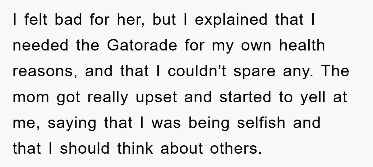 I felt bad for her, but I explained that I needed the Gatorade for my own health reasons, and that I couldn't spare any. The mom got really upset and...