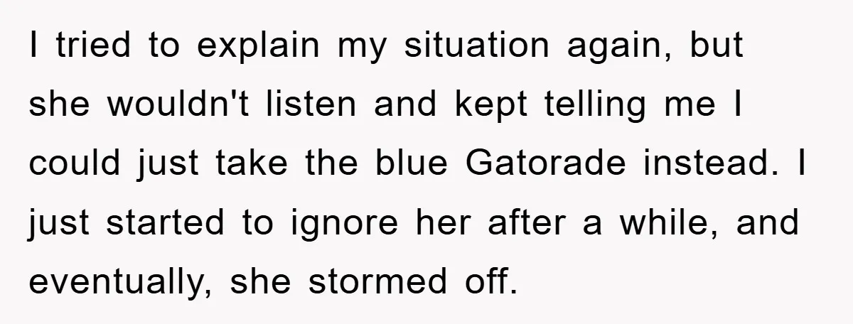 I tried to explain my situation again, but she wouldn't listen and kept telling me I could just take the blue Gatorade instead. I just started to ignore her after...