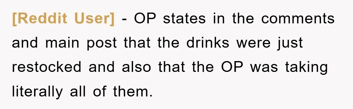 [Reddit User] - OP states in the comments and main post that the drinks were just restocked and also that the OP was taking literally all of them.
