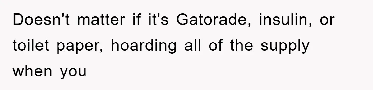 Doesn't matter if it's Gatorade, insulin, or toilet paper, hoarding all of the supply when you