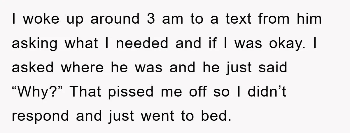I woke up around 3 am to a text from him asking what I needed and if I was okay. I asked where he was and he just said “Why?”...