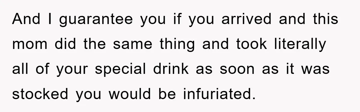 And I guarantee you if you arrived and this mom did the same thing and took literally all of your special drink as soon as it was stocked you would...
