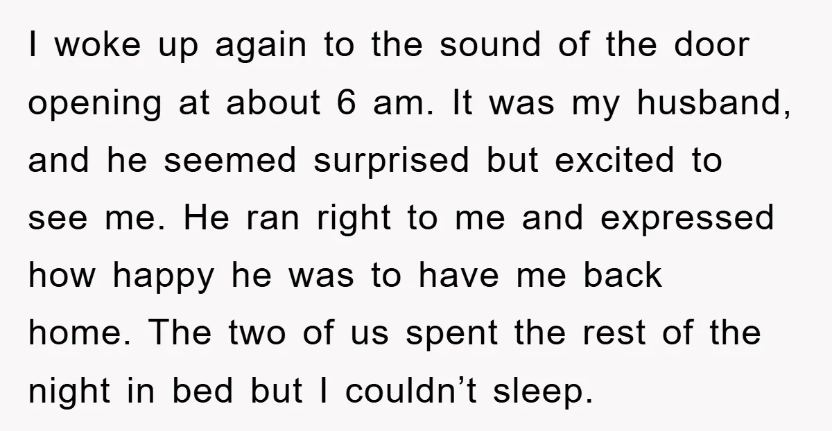 I woke up again to the sound of the door opening at about 6 am. It was my husband, and he seemed surprised but excited to see me. He ran...