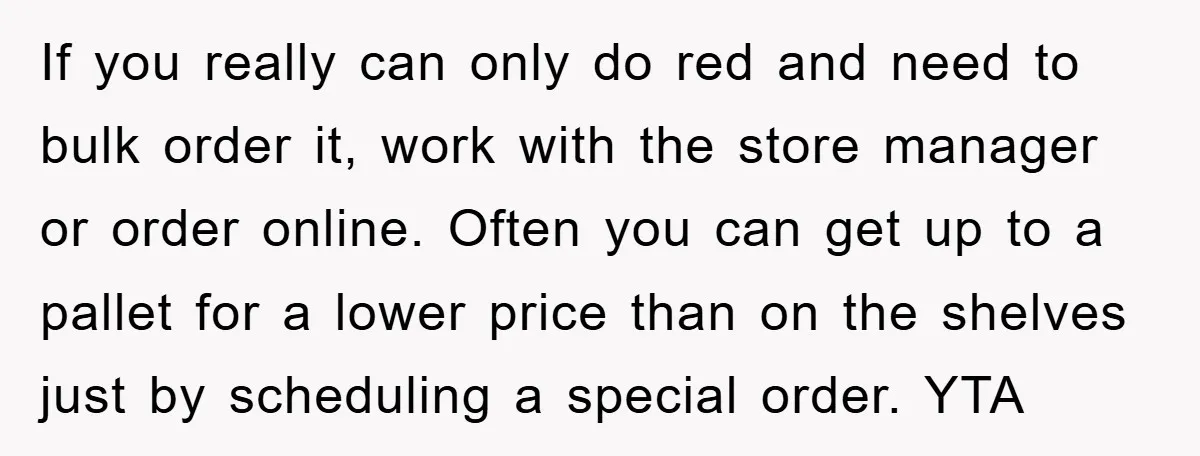 If you really can only do red and need to bulk order it, work with the store manager or order online. Often you can get up to a pallet for...
