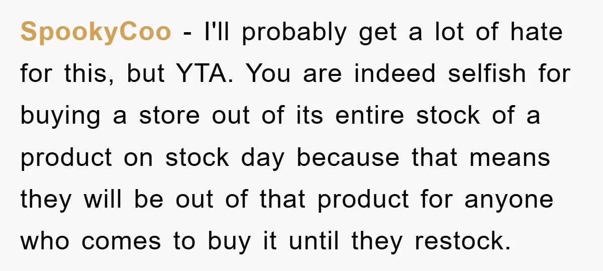 SpookyCoo - I'll probably get a lot of hate for this, but YTA. You are indeed selfish for buying a store out of its entire stock of a product on...