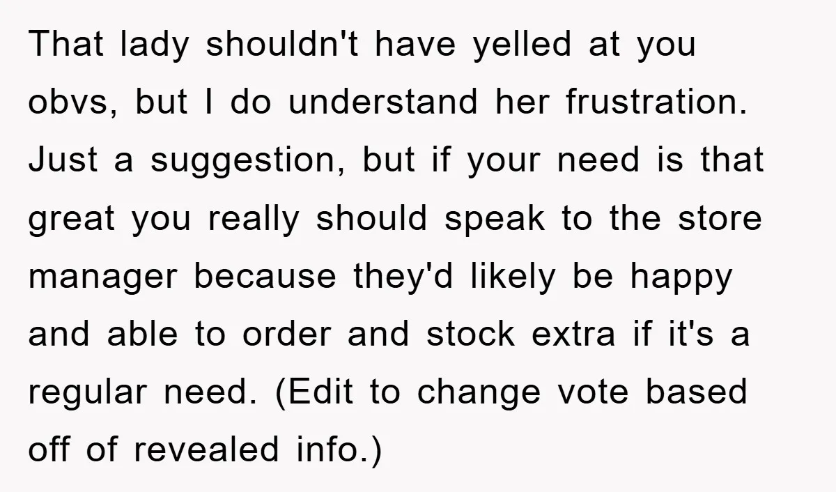 That lady shouldn't have yelled at you obvs, but I do understand her frustration. Just a suggestion, but if your need is that great you really should speak to the...