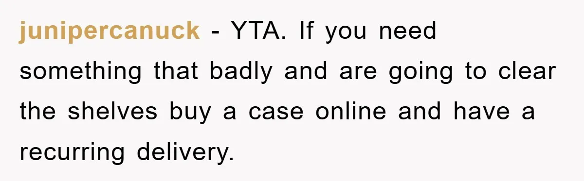 junipercanuck - YTA. If you need something that badly and are going to clear the shelves buy a case online and have a recurring delivery.