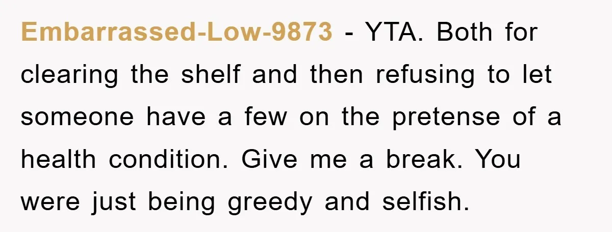 Embarrassed-Low-9873 - YTA. Both for clearing the shelf and then refusing to let someone have a few on the pretense of a health condition. Give me a break. You were...