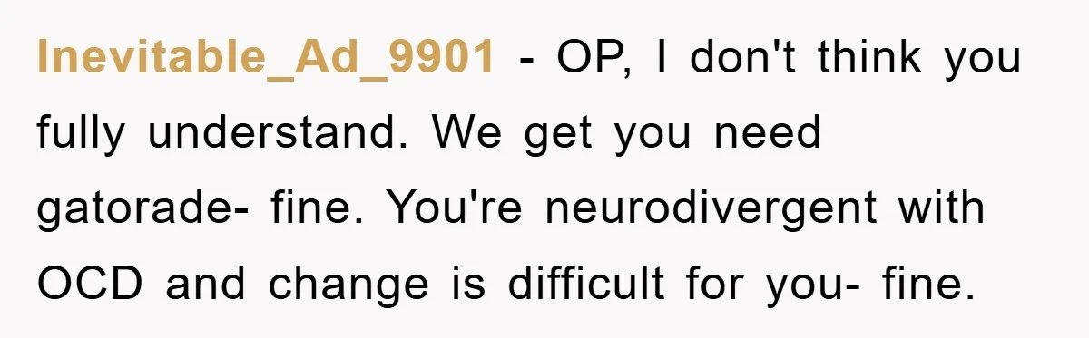 Inevitable_Ad_9901 - OP, I don't think you fully understand. We get you need gatorade- fine. You're neurodivergent with OCD and change is difficult for you- fine.