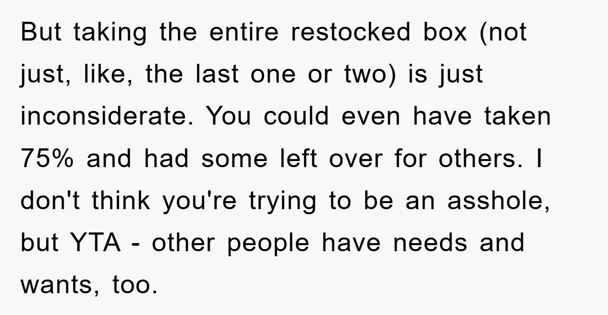 But taking the entire restocked box (not just, like, the last one or two) is just inconsiderate. You could even have taken 75% and had some left over for others....