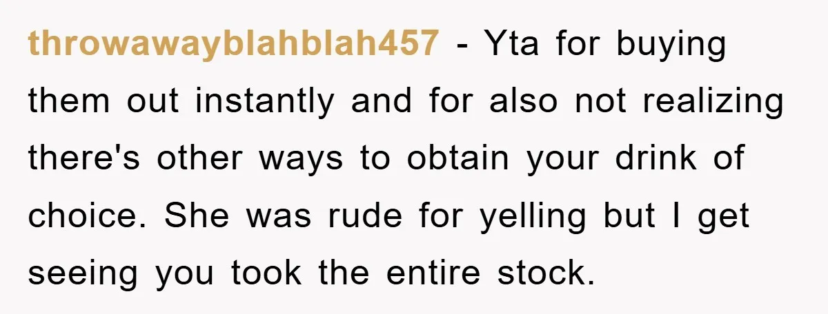 throwawayblahblah457 - Yta for buying them out instantly and for also not realizing there's other ways to obtain your drink of choice. She was rude for yelling but I get...