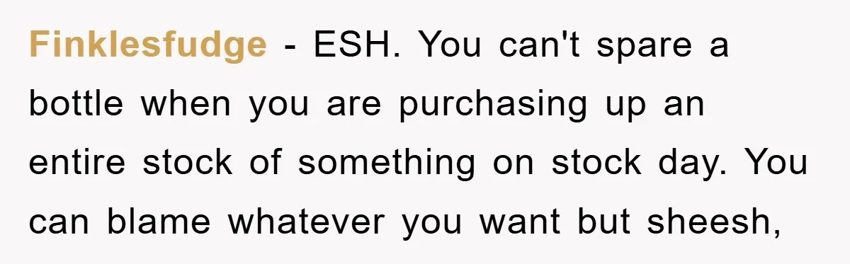 Finklesfudge - ESH. You can't spare a bottle when you are purchasing up an entire stock of something on stock day. You can blame whatever you want but sheesh,