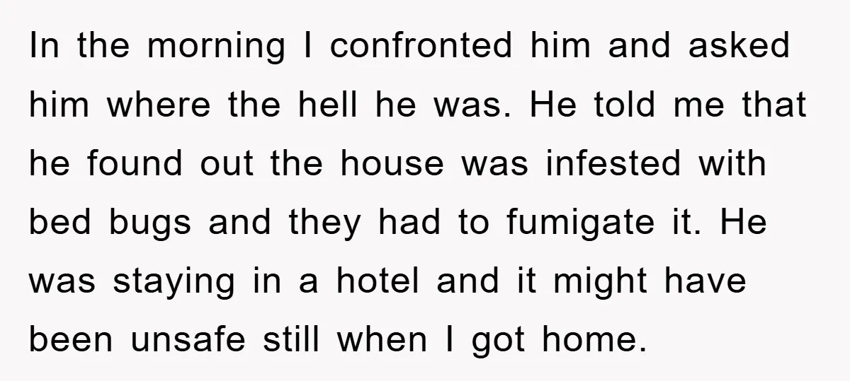 In the morning I confronted him and asked him where the hell he was. He told me that he found out the house was infested with bed bugs and they...