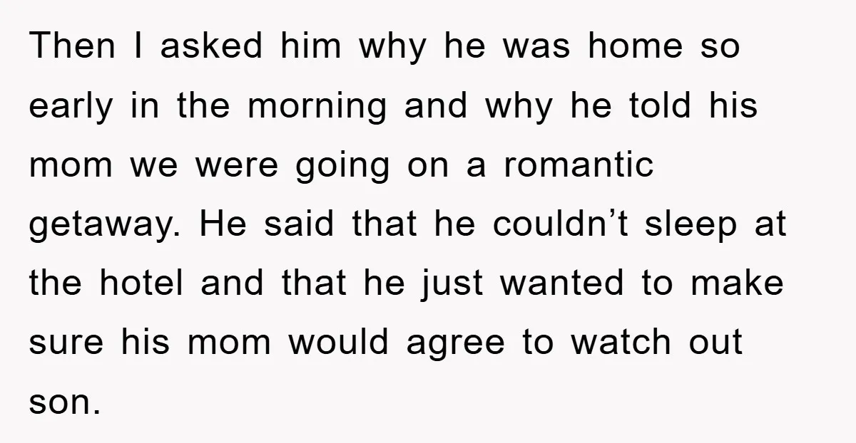 Then I asked him why he was home so early in the morning and why he told his mom we were going on a romantic getaway. He said that he...