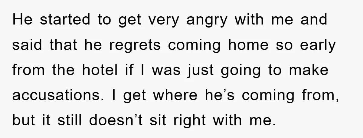 He started to get very angry with me and said that he regrets coming home so early from the hotel if I was just going to make accusations. I get...