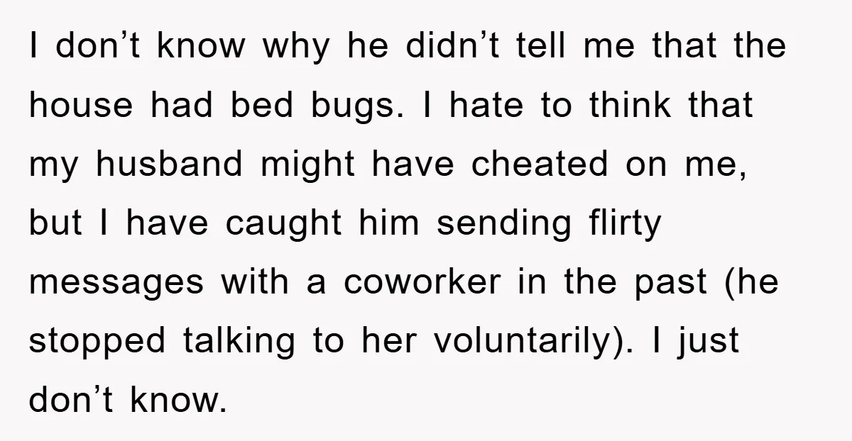 I don’t know why he didn’t tell me that the house had bed bugs. I hate to think that my husband might have cheated on me, but I have caught...