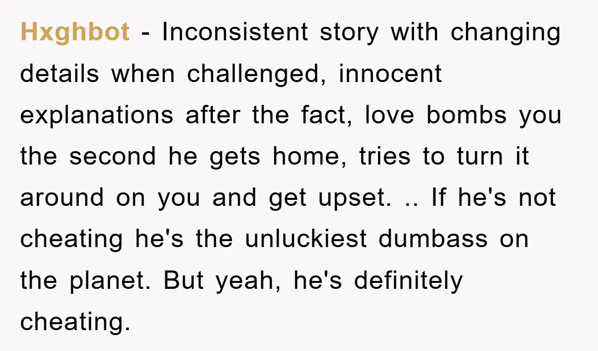 Hxghbot − Inconsistent story with changing details when challenged, innocent explanations after the fact, love bombs you the second he gets home, tries to turn it around on you and...