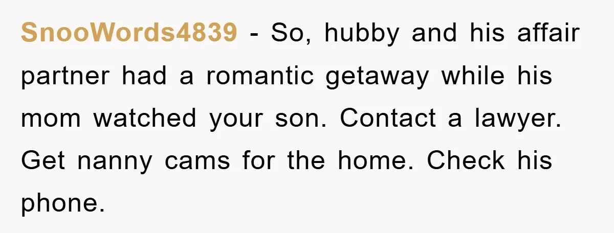 SnooWords4839 − So, hubby and his affair partner had a romantic getaway while his mom watched your son. Contact a lawyer. Get nanny cams for the home. Check his phone.