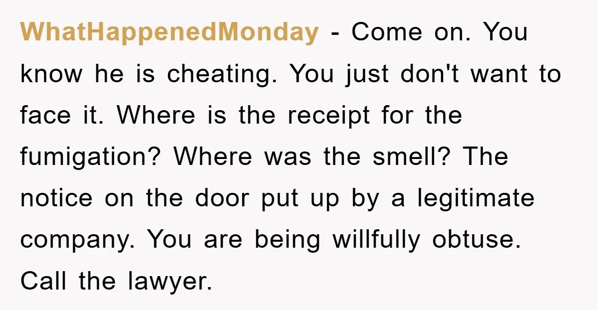 WhatHappenedMonday − Come on. You know he is cheating. You just don't want to face it. Where is the receipt for the fumigation? Where was the smell? The notice on...
