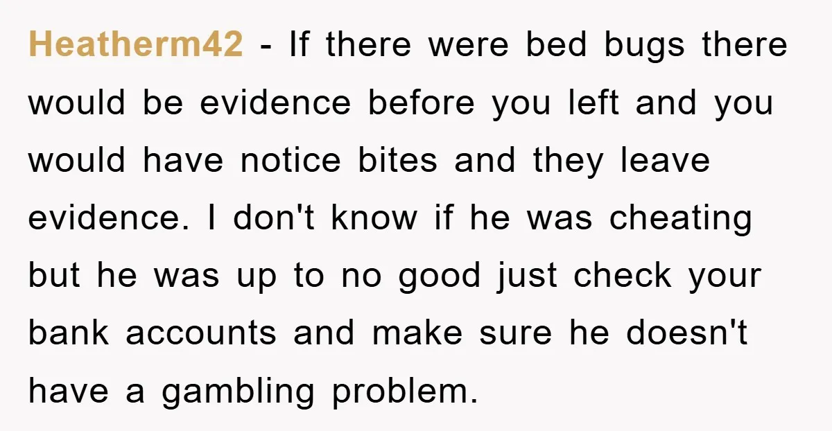 Heatherm42 − If there were bed bugs there would be evidence before you left and you would have notice bites and they leave evidence. I don't know if he was...