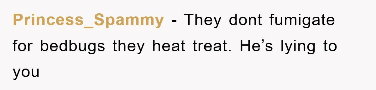 Princess_Spammy − They dont fumigate for bedbugs they heat treat. He’s lying to you