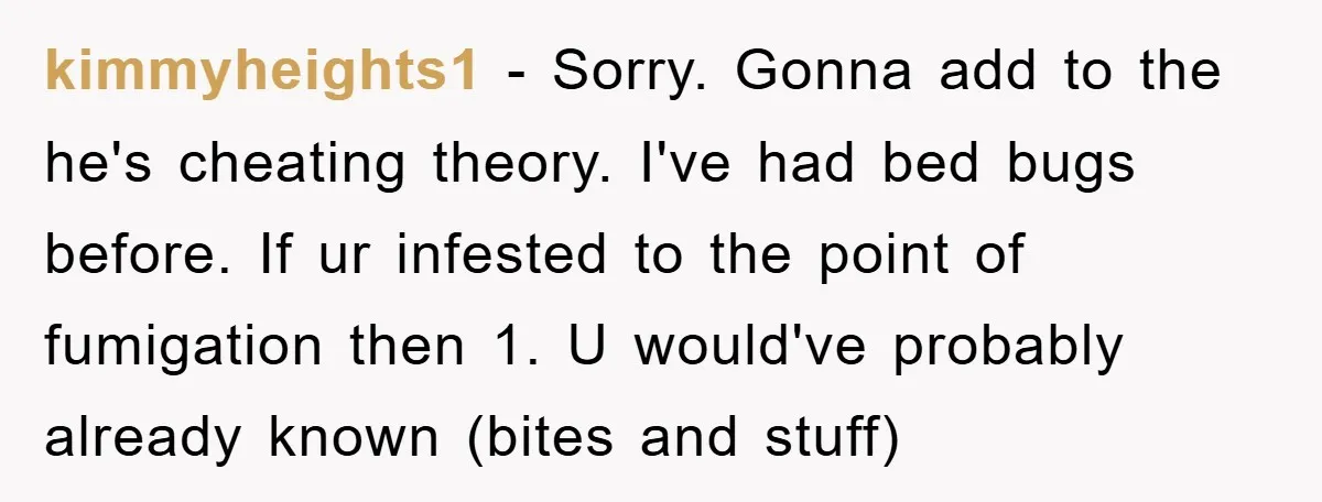 kimmyheights1 − Sorry. Gonna add to the he's cheating theory. I've had bed bugs before. If ur infested to the point of fumigation then 1. U would've probably already known...