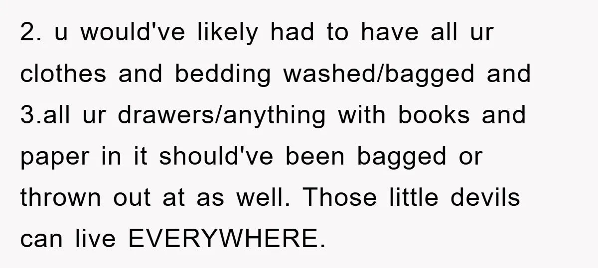 2. u would've likely had to have all ur clothes and bedding washed/bagged and 3.all ur drawers/anything with books and paper in it should've been bagged or thrown out at...