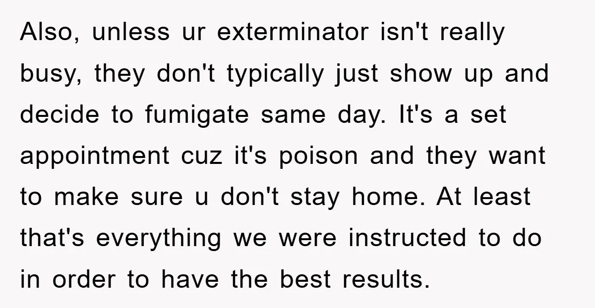Also, unless ur exterminator isn't really busy, they don't typically just show up and decide to fumigate same day. It's a set appointment cuz it's poison and they want to...