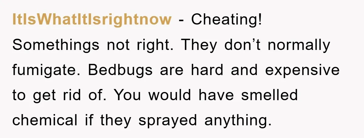 ItIsWhatItIsrightnow − Cheating! Somethings not right. They don’t normally fumigate. Bedbugs are hard and expensive to get rid of. You would have smelled chemical if they sprayed anything.