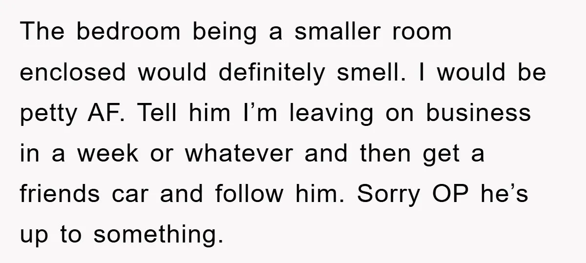 The bedroom being a smaller room enclosed would definitely smell. I would be petty AF. Tell him I’m leaving on business in a week or whatever and then get a...