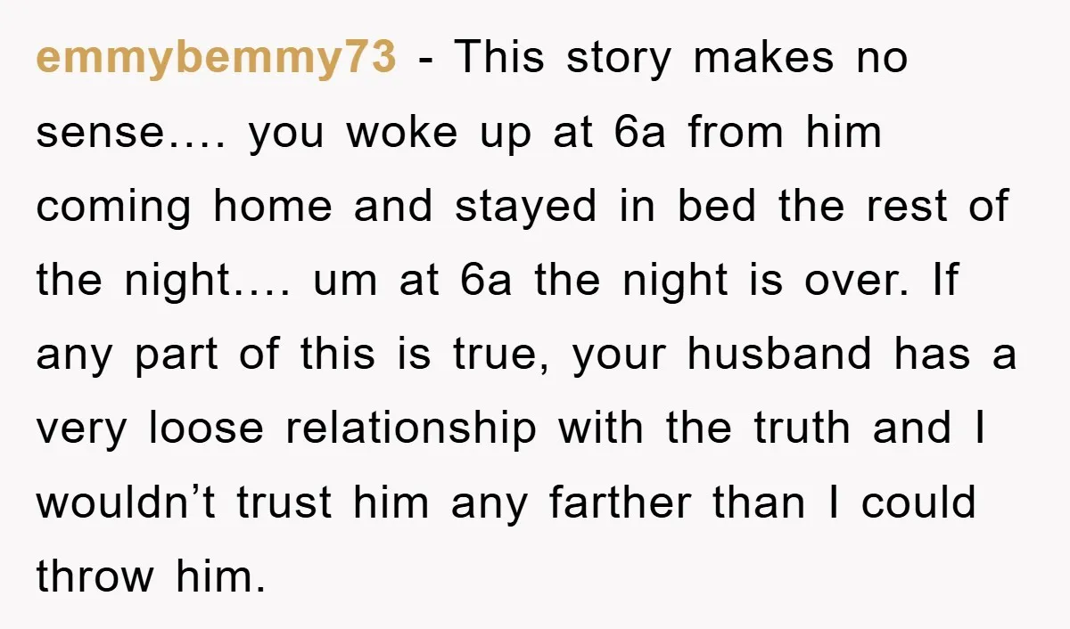 emmybemmy73 − This story makes no sense…. you woke up at 6a from him coming home and stayed in bed the rest of the night…. um at 6a the night...