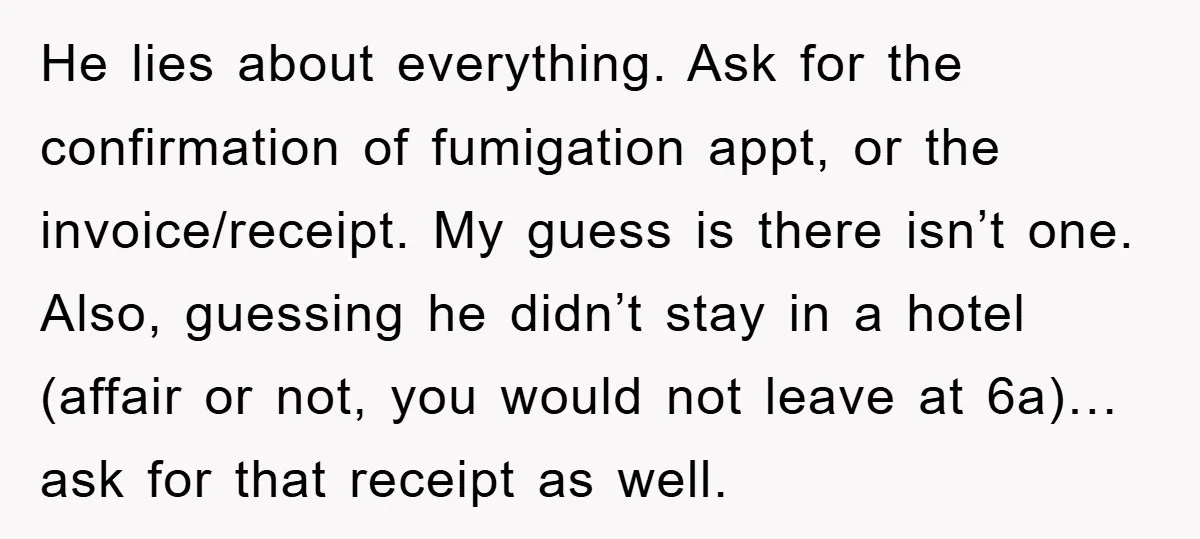 He lies about everything. Ask for the confirmation of fumigation appt, or the invoice/receipt. My guess is there isn’t one. Also, guessing he didn’t stay in a hotel (affair or...