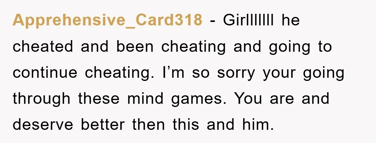 Apprehensive_Card318 − Girlllllll he cheated and been cheating and going to continue cheating. I’m so sorry your going through these mind games. You are and deserve better then this and...