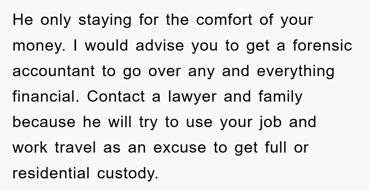 He only staying for the comfort of your money. I would advise you to get a forensic accountant to go over any and everything financial. Contact a lawyer and family...