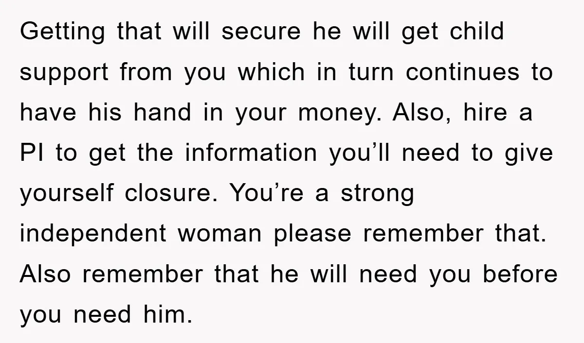 Getting that will secure he will get child support from you which in turn continues to have his hand in your money. Also, hire a PI to get the information...