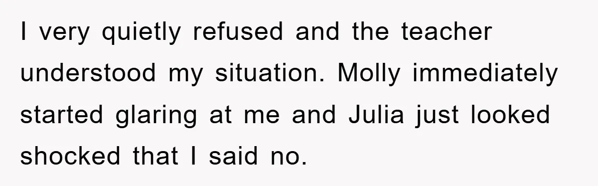 I very quietly refused and the teacher understood my situation. Molly immediately started glaring at me and Julia just looked shocked that I said no.