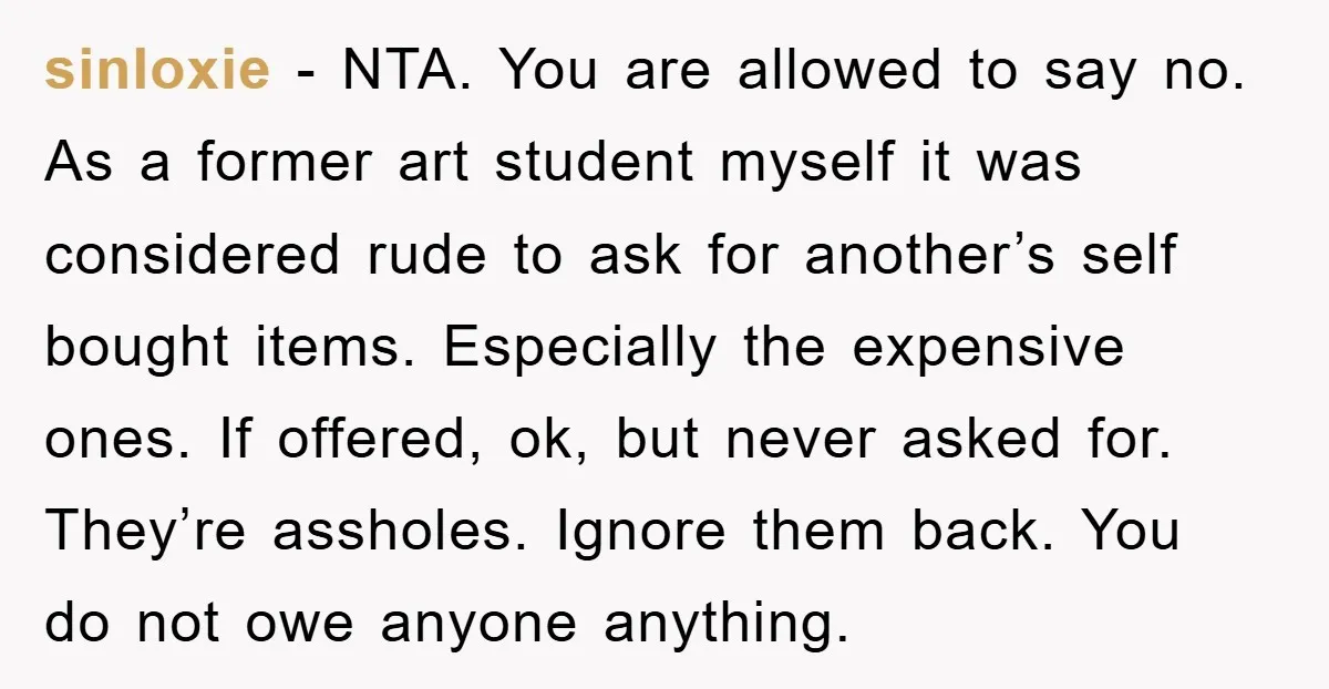 sinloxie − NTA. You are allowed to say no. As a former art student myself it was considered rude to ask for another’s self bought items. Especially the expensive ones....
