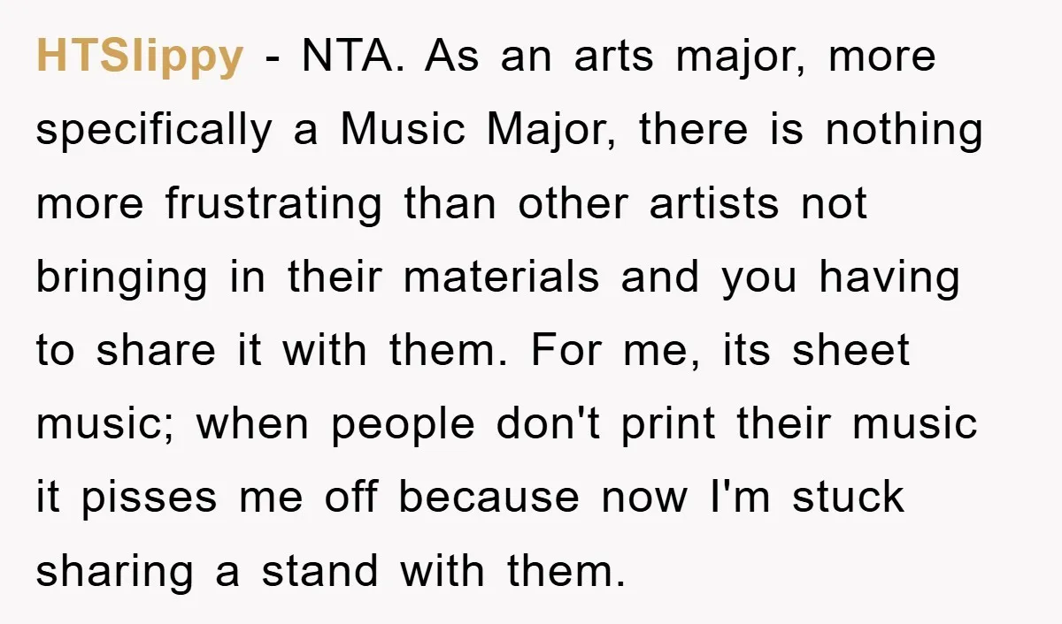 HTSlippy − NTA. As an arts major, more specifically a Music Major, there is nothing more frustrating than other artists not bringing in their materials and you having to share...