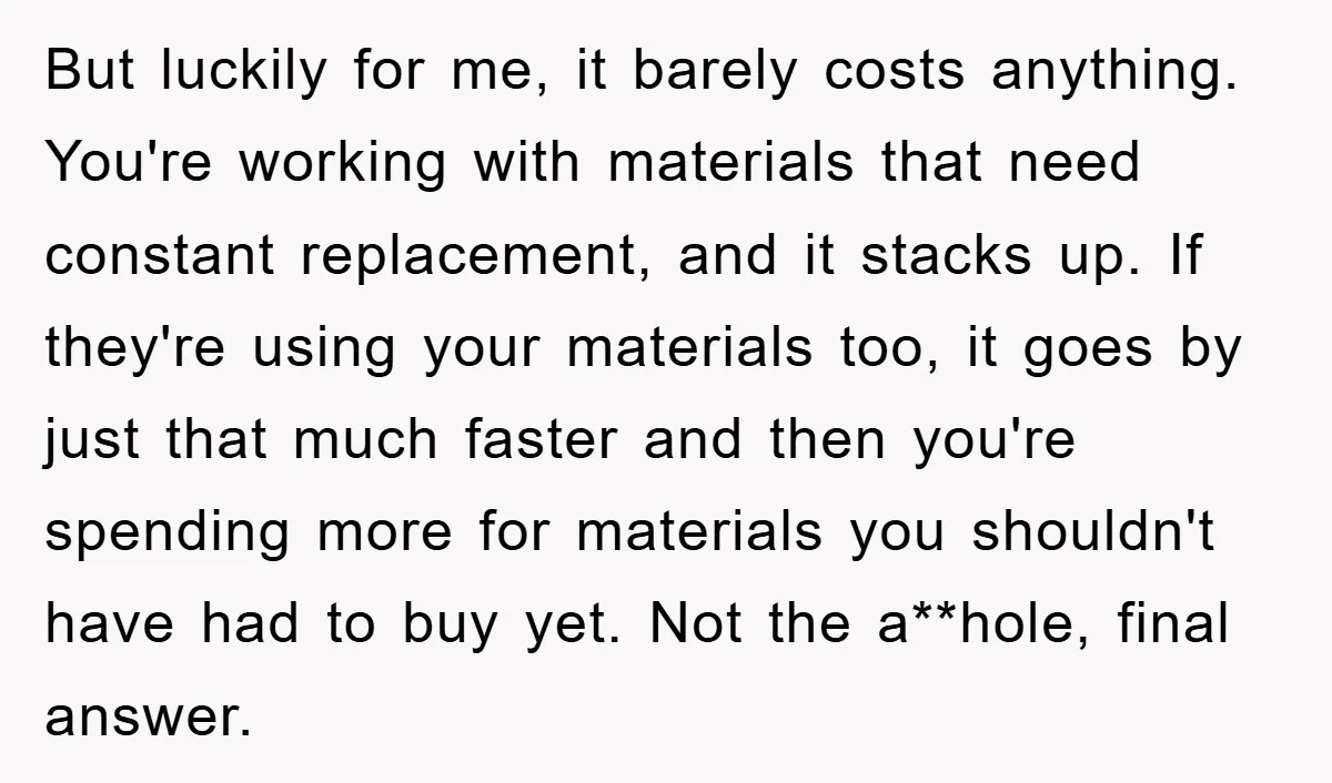 But luckily for me, it barely costs anything. You're working with materials that need constant replacement, and it stacks up. If they're using your materials too, it goes by just...