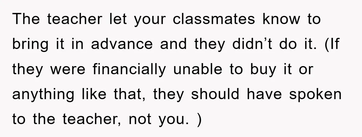 The teacher let your classmates know to bring it in advance and they didn’t do it. (If they were financially unable to buy it or anything like that, they should...
