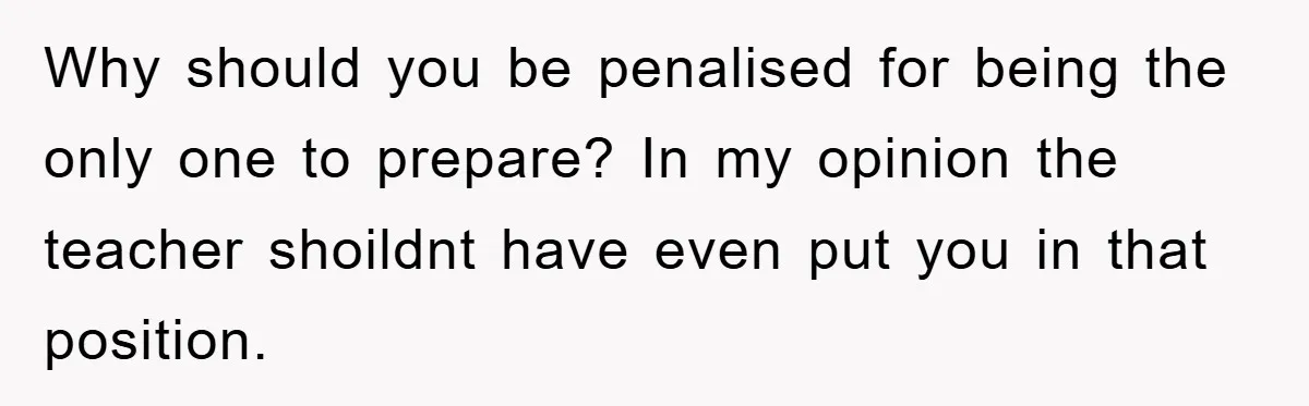 Why should you be penalised for being the only one to prepare? In my opinion the teacher shoildnt have even put you in that position.