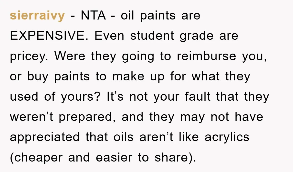 sierraivy − NTA - oil paints are EXPENSIVE. Even student grade are pricey. Were they going to reimburse you, or buy paints to make up for what they used of...