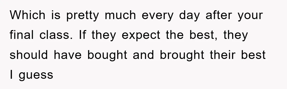 Which is pretty much every day after your final class. If they expect the best, they should have bought and brought their best I guess