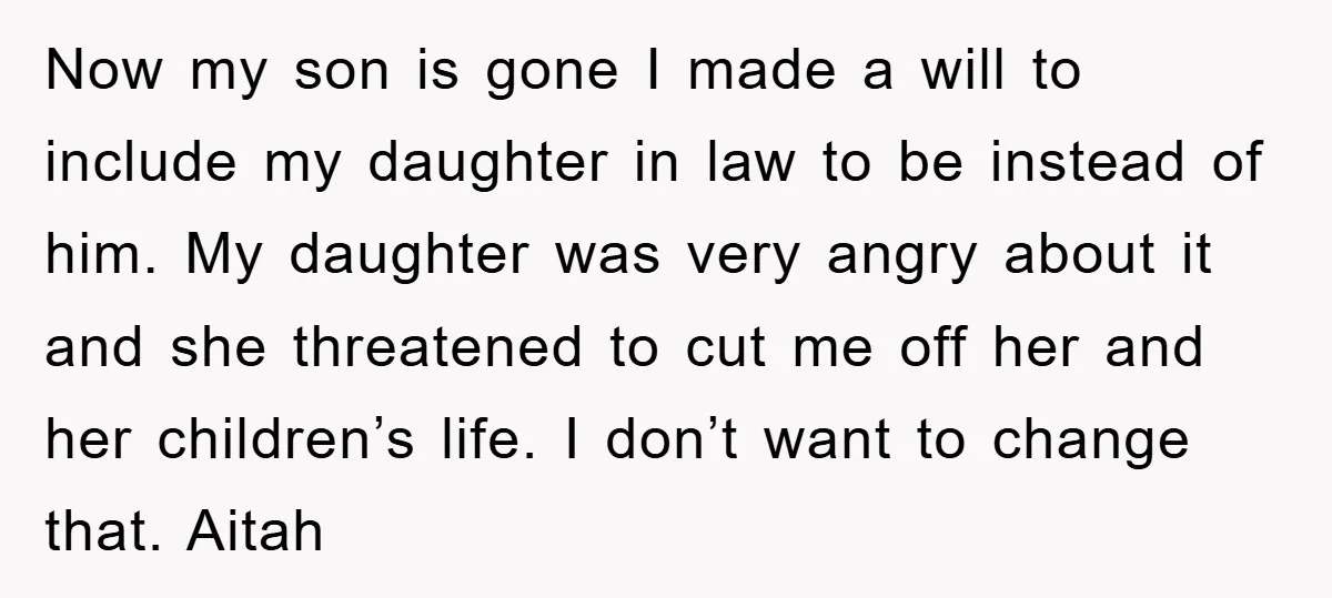 Now my son is gone I made a will to include my daughter in law to be instead of him. My daughter was very angry about it and she threatened...