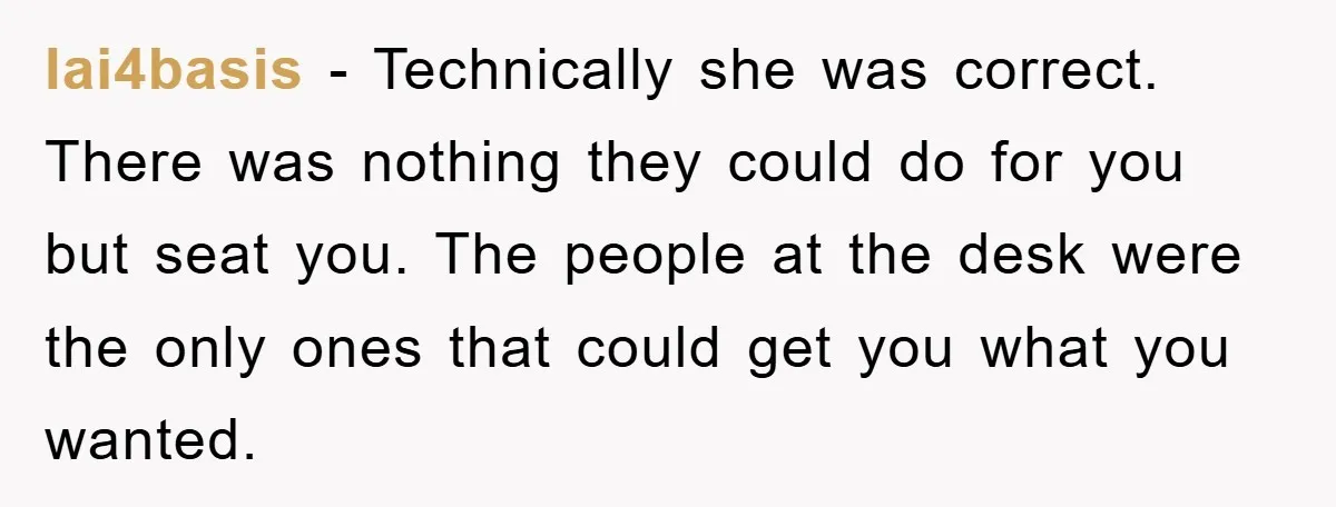 lai4basis - Technically she was correct. There was nothing they could do for you but seat you. The people at the desk were the only ones that could get you...