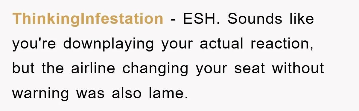 ThinkingInfestation - ESH. Sounds like you're downplaying your actual reaction, but the airline changing your seat without warning was also lame.